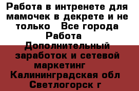 Работа в интренете для мамочек в декрете и не только - Все города Работа » Дополнительный заработок и сетевой маркетинг   . Калининградская обл.,Светлогорск г.